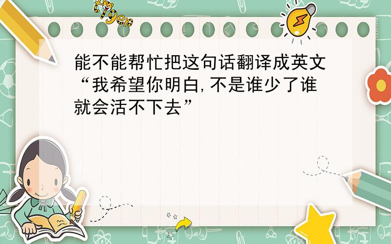 能不能帮忙把这句话翻译成英文“我希望你明白,不是谁少了谁就会活不下去”