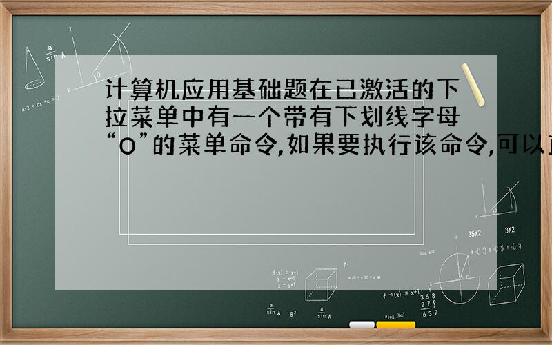 计算机应用基础题在已激活的下拉菜单中有一个带有下划线字母“O”的菜单命令,如果要执行该命令,可以直接按什么键?