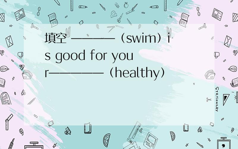 填空 ————（swim）is good for your—————（healthy）