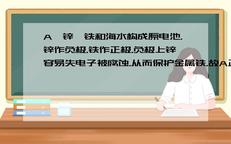 A、锌、铁和海水构成原电池，锌作负极，铁作正极，负极上锌容易失电子被腐蚀，从而保护金属铁，故A正确；B、镁是活