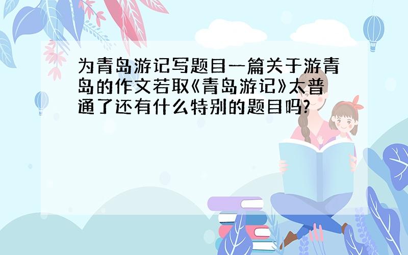 为青岛游记写题目一篇关于游青岛的作文若取《青岛游记》太普通了还有什么特别的题目吗?