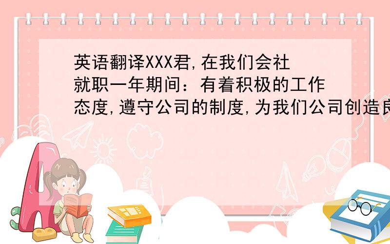 英语翻译XXX君,在我们会社就职一年期间：有着积极的工作态度,遵守公司的制度,为我们公司创造良好的经济效益.通过在我们会