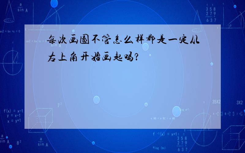 每次画图不管怎么样都是一定从右上角开始画起吗?