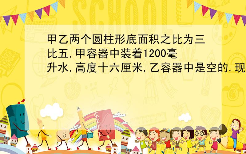 甲乙两个圆柱形底面积之比为三比五,甲容器中装着1200毫升水,高度十六厘米,乙容器中是空的.现将甲容器中的一部分水倒入乙