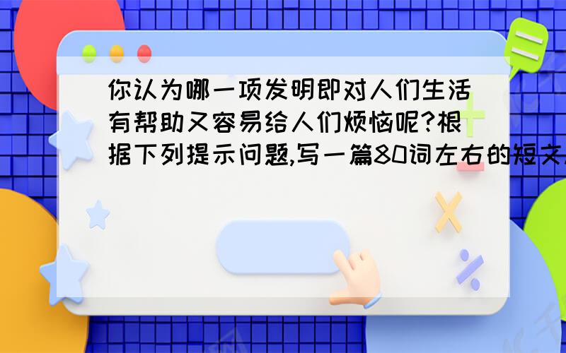 你认为哪一项发明即对人们生活有帮助又容易给人们烦恼呢?根据下列提示问题,写一篇80词左右的短文.1.Wh