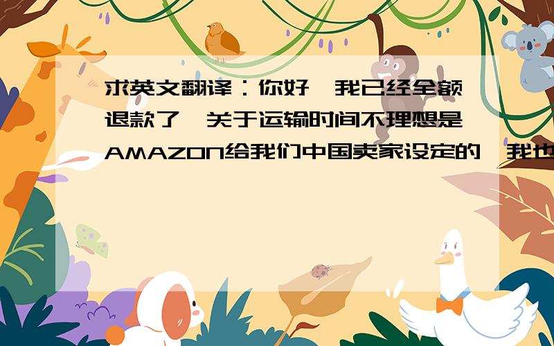 求英文翻译：你好,我已经全额退款了,关于运输时间不理想是AMAZON给我们中国卖家设定的,我也没办法,我十分希望你能帮我