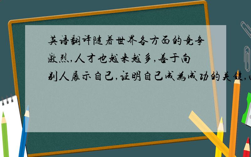 英语翻译随着世界各方面的竞争激烈,人才也越来越多,善于向别人展示自己,证明自己成为成功的关键,两个一样有相同才能的人,机