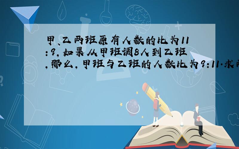 甲、乙两班原有人数的比为11：9,如果从甲班调8人到乙班,那么,甲班与乙班的人数比为9:11.求两班原来人