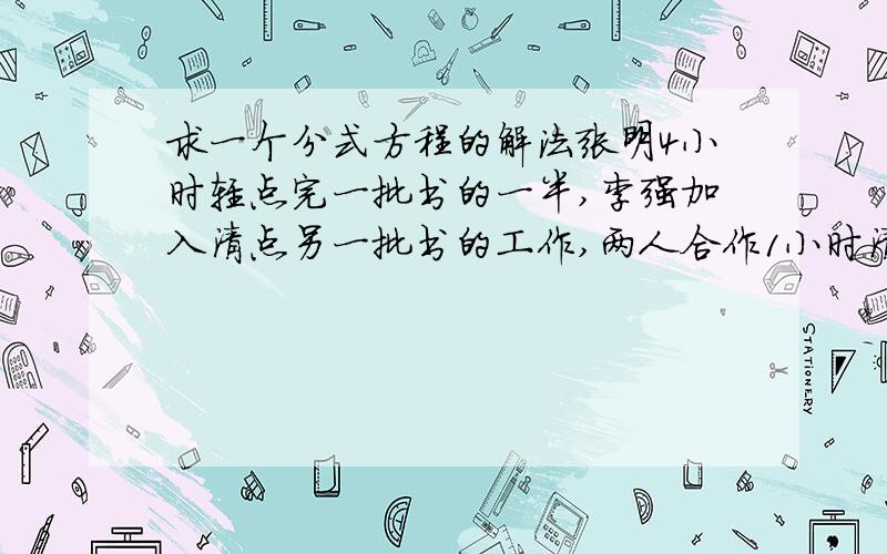 求一个分式方程的解法张明4小时轻点完一批书的一半,李强加入清点另一批书的工作,两人合作1小时清点完另一半书,如果李强单独