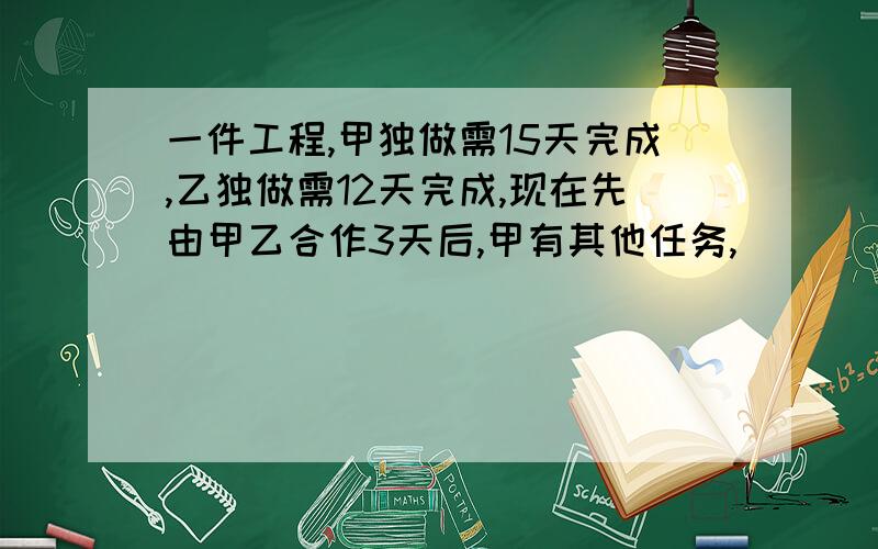 一件工程,甲独做需15天完成,乙独做需12天完成,现在先由甲乙合作3天后,甲有其他任务,