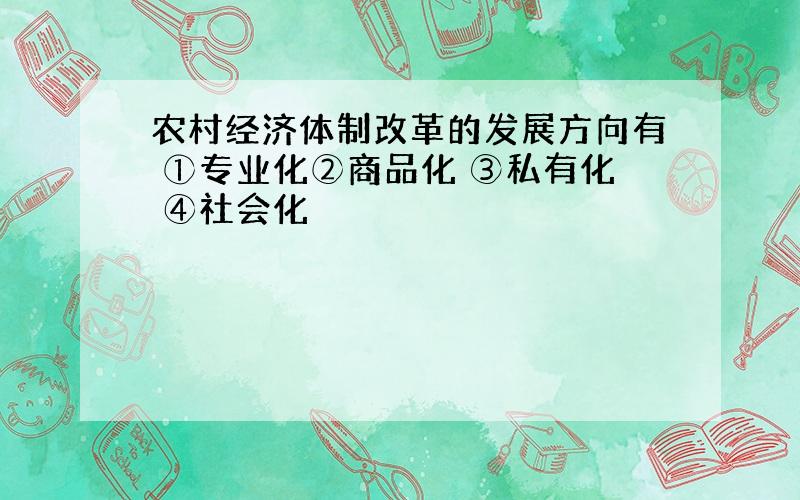 农村经济体制改革的发展方向有 ①专业化②商品化 ③私有化 ④社会化