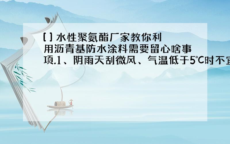 [ ] 水性聚氨酯厂家教你利用沥青基防水涂料需要留心啥事项.1、阴雨天刮微风、气温低于5℃时不宜施工； 2、按气温状况控