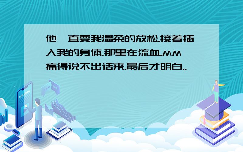 他一直要我温柔的放松.接着插入我的身体.那里在流血.MM痛得说不出话来.最后才明白..