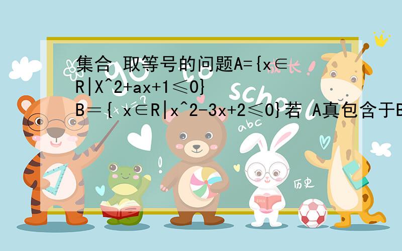 集合 取等号的问题A={x∈R|X^2+ax+1≤0} B＝{ x∈R|x^2-3x+2≤0}若 A真包含于B,求a的取