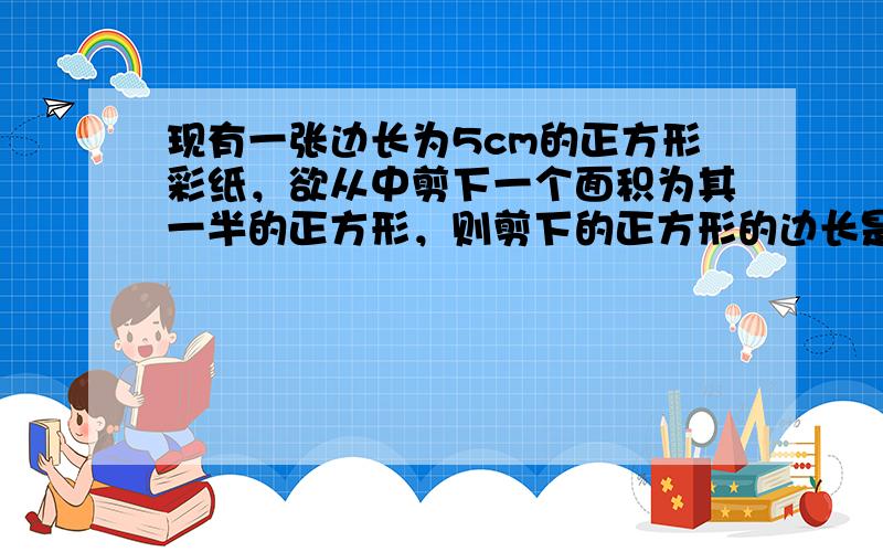 现有一张边长为5cm的正方形彩纸，欲从中剪下一个面积为其一半的正方形，则剪下的正方形的边长是______cm（答案用最简