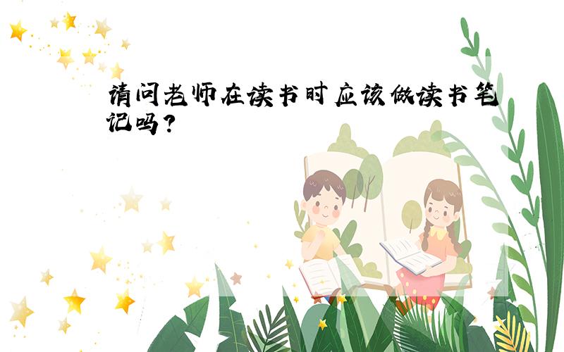 请问老师在读书时应该做读书笔记吗?