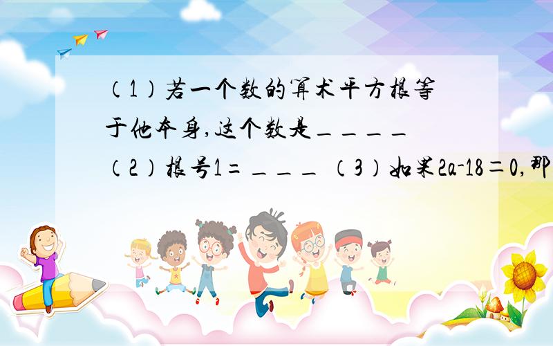 （1）若一个数的算术平方根等于他本身,这个数是____ （2）根号1=___ （3）如果2a-18＝0,那么a的算术平方