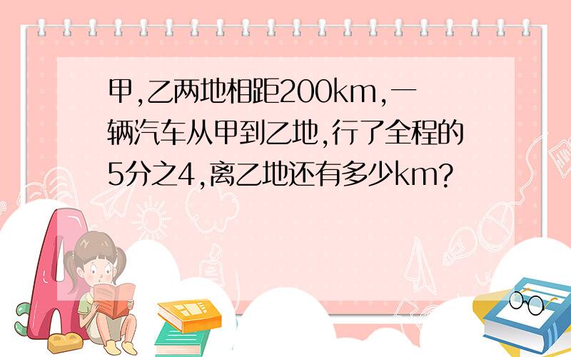 甲,乙两地相距200km,一辆汽车从甲到乙地,行了全程的5分之4,离乙地还有多少km?