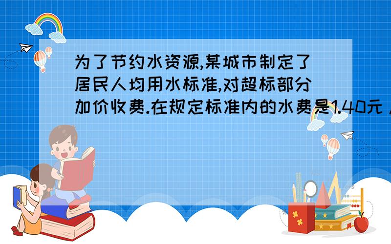 为了节约水资源,某城市制定了居民人均用水标准,对超标部分加价收费.在规定标准内的水费是1.40元/立方米