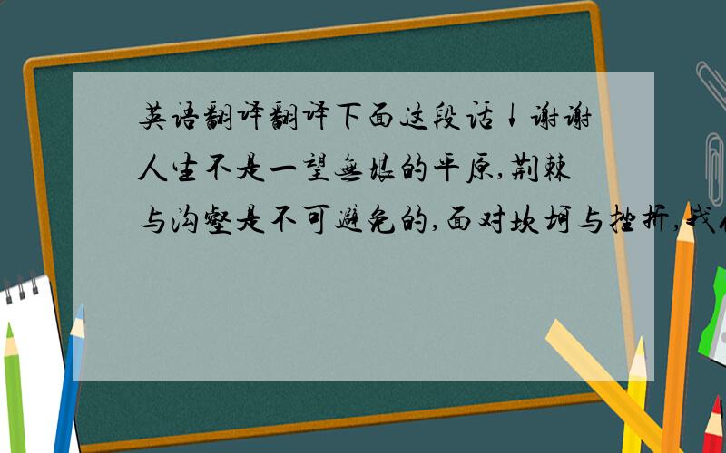 英语翻译翻译下面这段话↓谢谢人生不是一望无垠的平原,荆棘与沟壑是不可避免的,面对坎坷与挫折,我们不应该悲观,要以积极的心