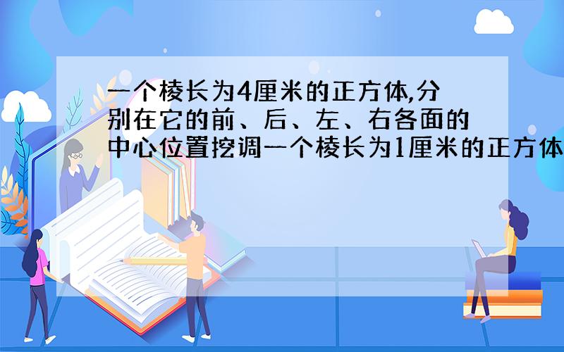 一个棱长为4厘米的正方体,分别在它的前、后、左、右各面的中心位置挖调一个棱长为1厘米的正方体形状的孔,这个正方体剩下的表