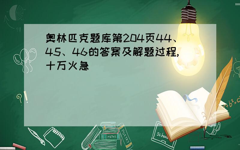 奥林匹克题库第204页44、45、46的答案及解题过程,十万火急