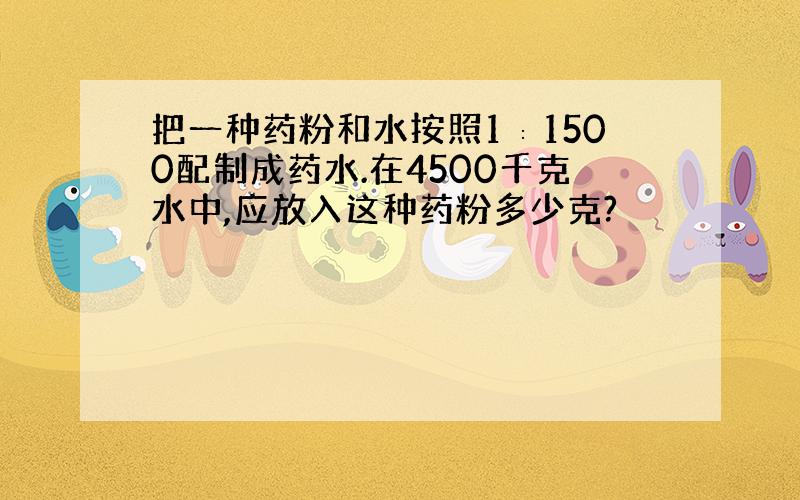 把一种药粉和水按照1∶1500配制成药水.在4500千克水中,应放入这种药粉多少克?