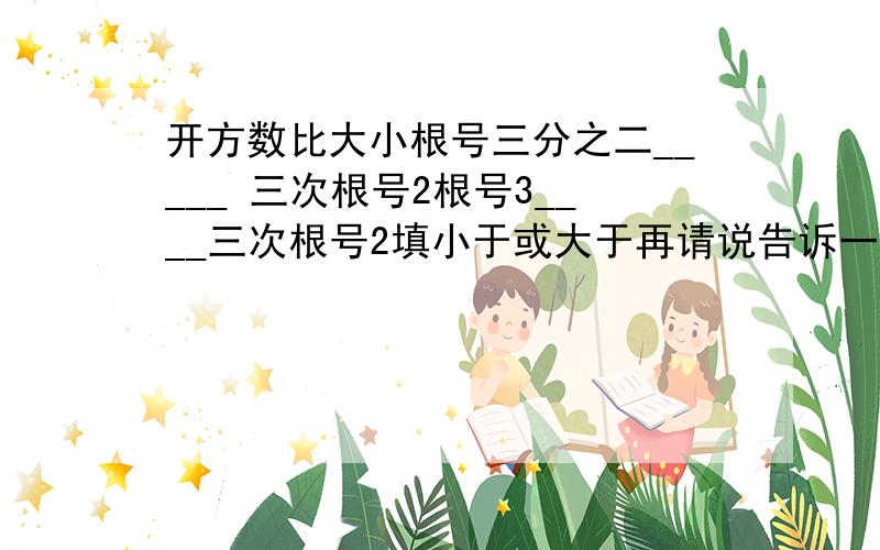 开方数比大小根号三分之二_____ 三次根号2根号3____三次根号2填小于或大于再请说告诉一些关于实数比大小的方法!