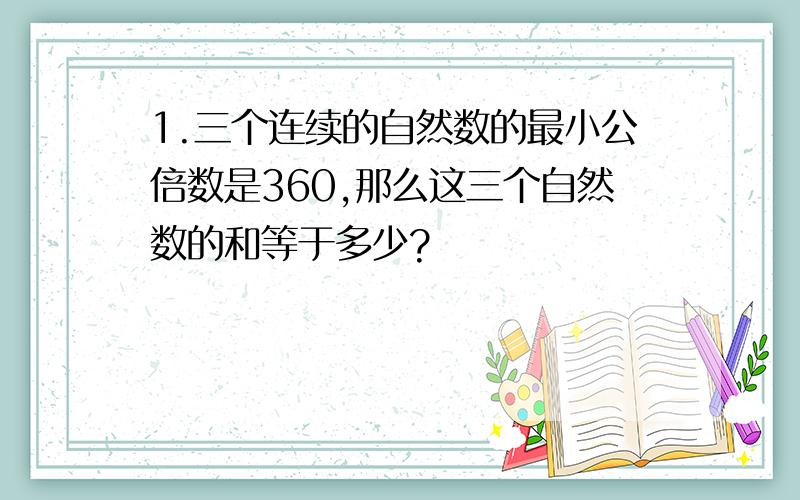 1.三个连续的自然数的最小公倍数是360,那么这三个自然数的和等于多少?