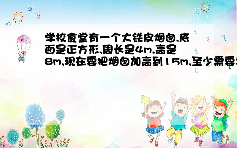 学校食堂有一个大铁皮烟囱,底面是正方形,周长是4m,高是8m,现在要把烟囱加高到15m,至少需要增加铁皮多少