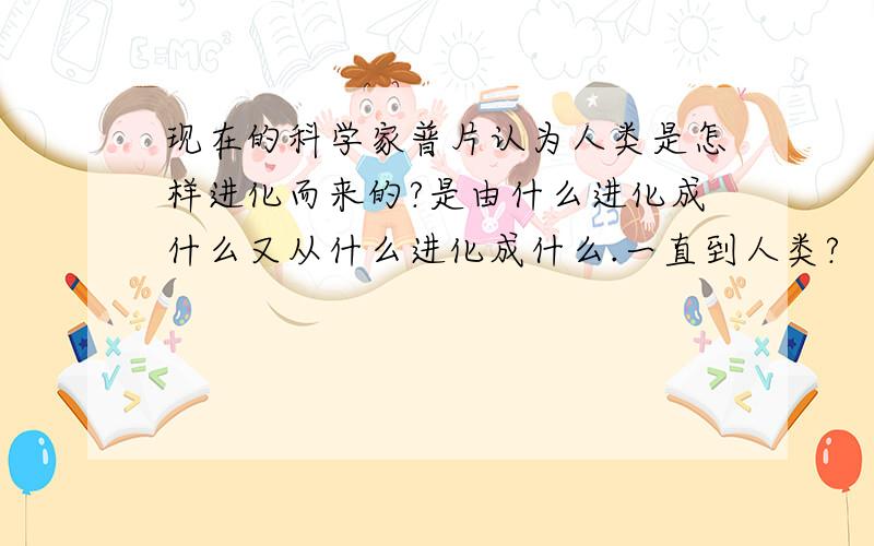 现在的科学家普片认为人类是怎样进化而来的?是由什么进化成什么又从什么进化成什么.一直到人类?