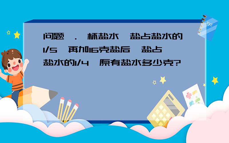 问题一.一杯盐水,盐占盐水的1/5,再加16克盐后,盐占盐水的1/4,原有盐水多少克?