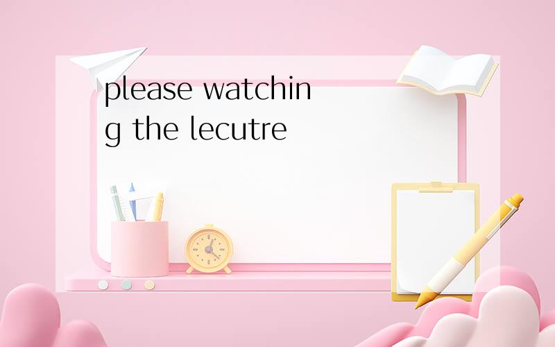 please watching the lecutre