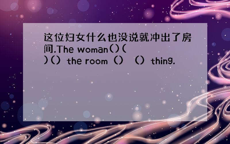 这位妇女什么也没说就冲出了房间.The woman()()(）the room（）（）thing.