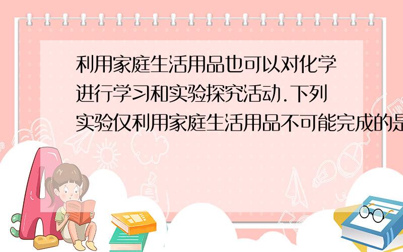 利用家庭生活用品也可以对化学进行学习和实验探究活动.下列实验仅利用家庭生活用品不可能完成的是（　　）