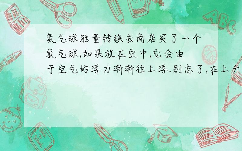 氢气球能量转换去商店买了一个氢气球,如果放在空中,它会由于空气的浮力渐渐往上浮.别忘了,在上升的过程中,它会产生微量的机