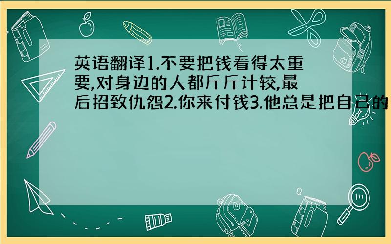 英语翻译1.不要把钱看得太重要,对身边的人都斤斤计较,最后招致仇怨2.你来付钱3.他总是把自己的想法强加于人