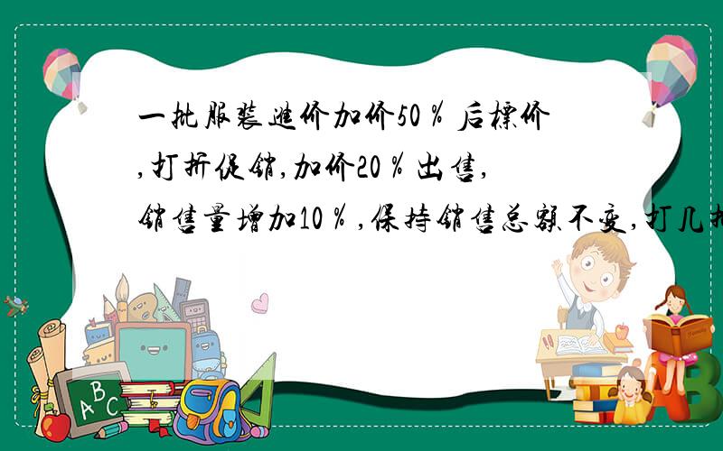 一批服装进价加价50％后标价,打折促销,加价20％出售,销售量增加10％,保持销售总额不变,打几折?