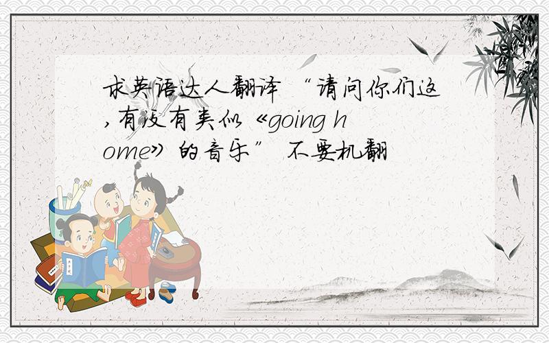 求英语达人翻译 “请问你们这,有没有类似《going home》的音乐” 不要机翻