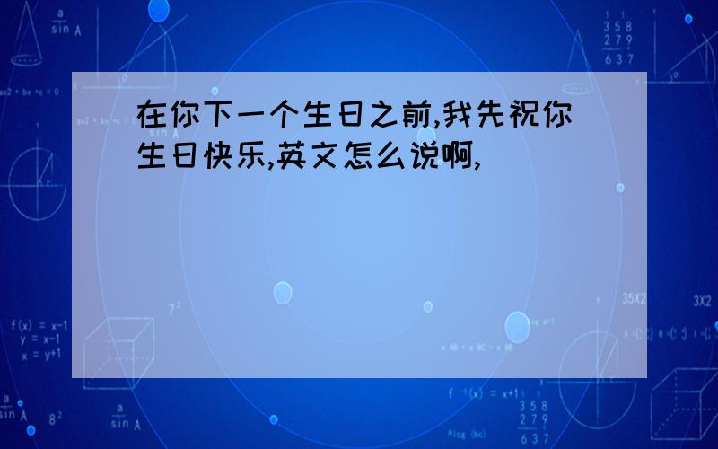 在你下一个生日之前,我先祝你生日快乐,英文怎么说啊,