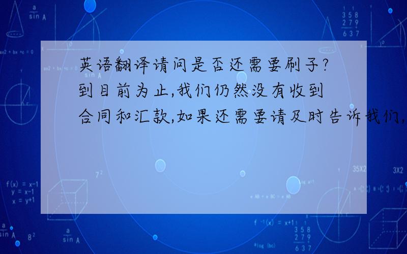 英语翻译请问是否还需要刷子?到目前为止,我们仍然没有收到合同和汇款,如果还需要请及时告诉我们,如不需要也请告诉我们