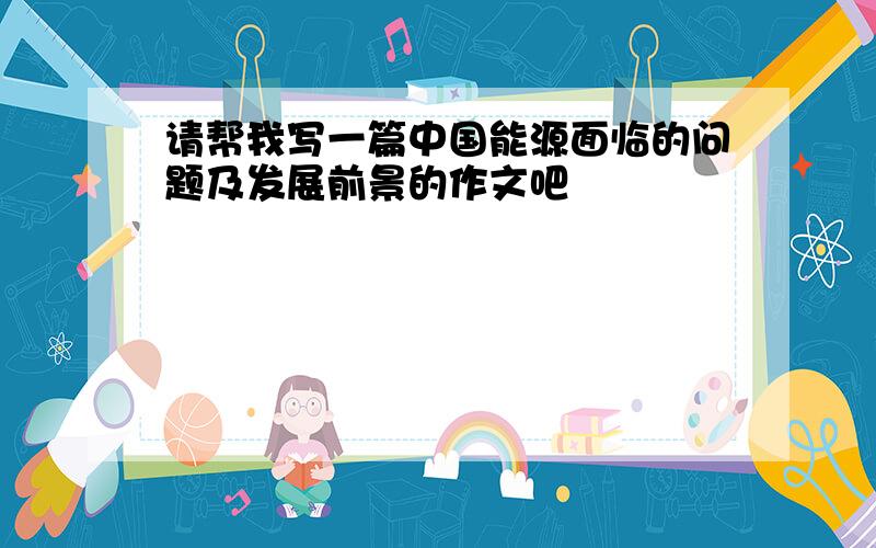 请帮我写一篇中国能源面临的问题及发展前景的作文吧