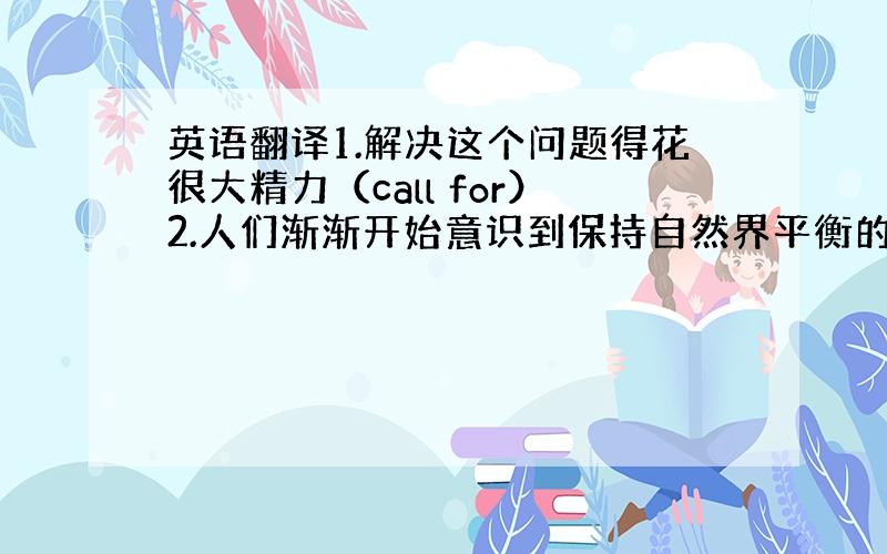 英语翻译1.解决这个问题得花很大精力（call for）2.人们渐渐开始意识到保持自然界平衡的重要性（aware）