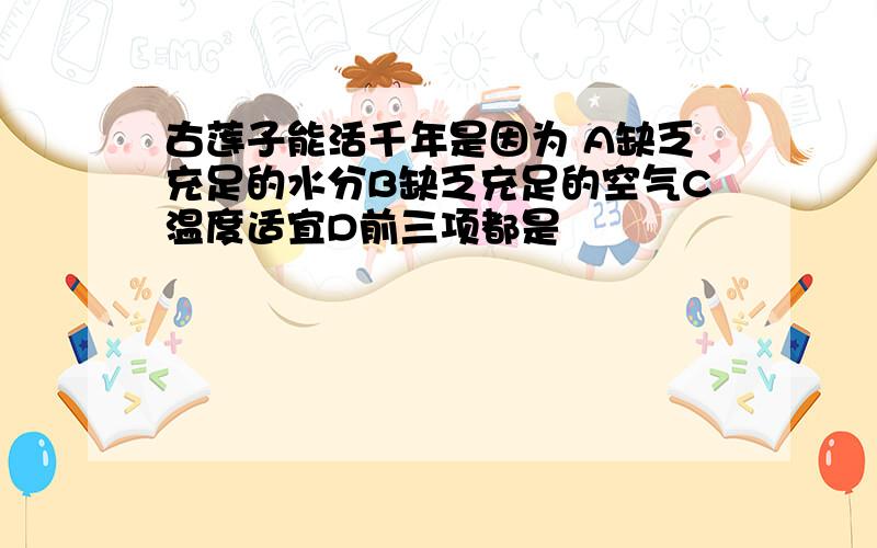 古莲子能活千年是因为 A缺乏充足的水分B缺乏充足的空气C温度适宜D前三项都是