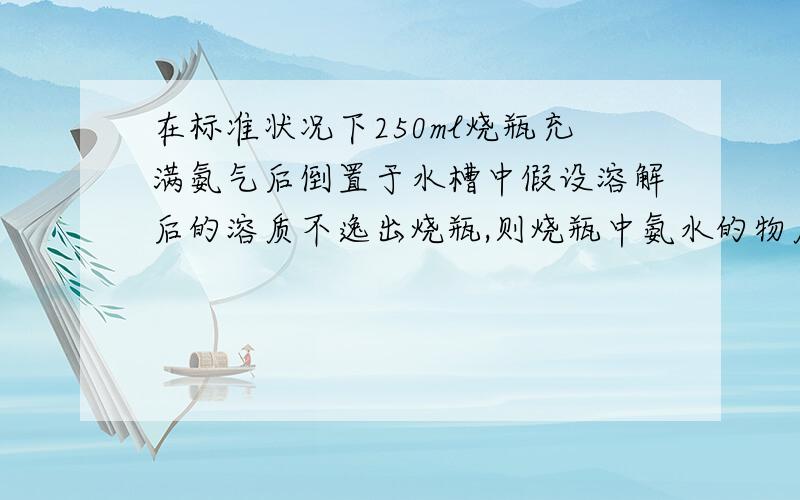 在标准状况下250ml烧瓶充满氨气后倒置于水槽中假设溶解后的溶质不逸出烧瓶,则烧瓶中氨水的物质的量浓度为