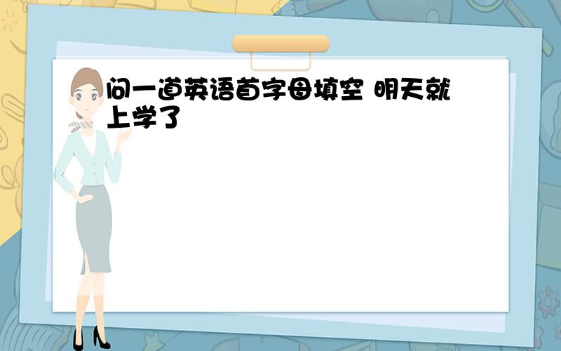 问一道英语首字母填空 明天就上学了