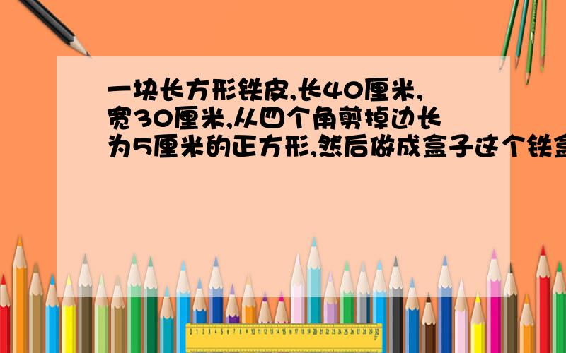 一块长方形铁皮,长40厘米,宽30厘米,从四个角剪掉边长为5厘米的正方形,然后做成盒子这个铁盒的容积是