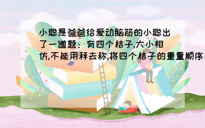 小聪是爸爸给爱动脑筋的小聪出了一道题：有四个桔子,大小相仿,不能用秤去称,将四个桔子的重量顺序排出