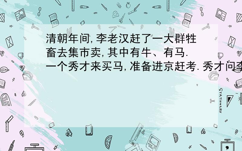 清朝年间,李老汉赶了一大群牲畜去集市卖,其中有牛、有马.一个秀才来买马,准备进京赶考.秀才问李老汉马多少钱一匹.李老汉说