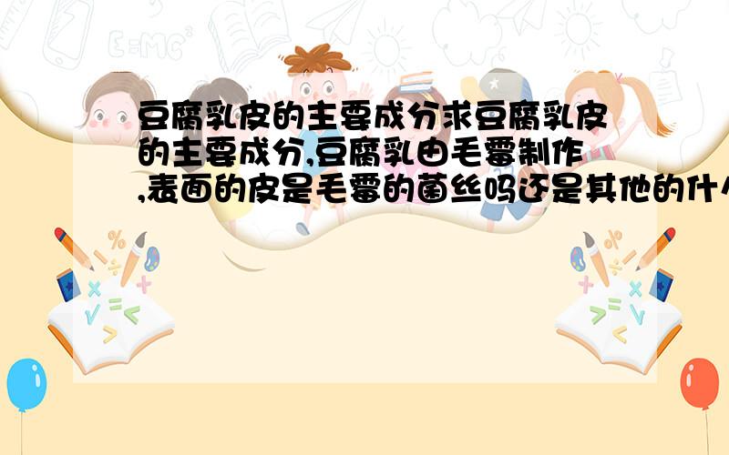 豆腐乳皮的主要成分求豆腐乳皮的主要成分,豆腐乳由毛霉制作,表面的皮是毛霉的菌丝吗还是其他的什么蛋白质.高中生物选修一的腐